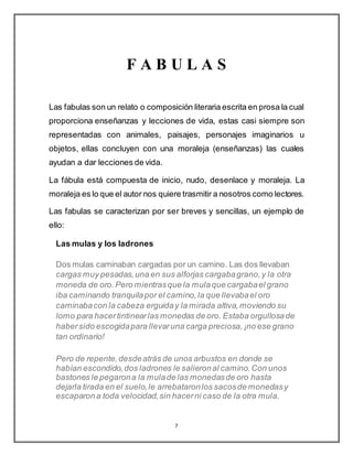 7
F A B U L A S
Las fabulas son un relato o composición literaria escrita en prosa la cual
proporciona enseñanzas y lecciones de vida, estas casi siempre son
representadas con animales, paisajes, personajes imaginarios u
objetos, ellas concluyen con una moraleja (enseñanzas) las cuales
ayudan a dar lecciones de vida.
La fábula está compuesta de inicio, nudo, desenlace y moraleja. La
moraleja es lo que el autor nos quiere trasmitir a nosotros como lectores.
Las fabulas se caracterizan por ser breves y sencillas, un ejemplo de
ello:
Las mulas y los ladrones
Dos mulas caminaban cargadas por un camino. Las dos llevaban
cargas muy pesadas,una en sus alforjas cargabagrano,y la otra
moneda de oro.Pero mientrasque la mulaque cargabael grano
iba caminando tranquilapor el camino,la que llevabael oro
caminabacon la cabeza erguiday la mirada altiva,moviendo su
lomo para hacertintinearlas monedas de oro. Estaba orgullosade
habersido escogidapara llevaruna carga preciosa,¡no ese grano
tan ordinario!
Pero de repente,desdeatrás de unos arbustos en donde se
habían escondido,dos ladrones le salieronal camino.Con unos
bastones le pegarona la mulade las monedasde oro hasta
dejarla tirada en el suelo,le arrebataronlos sacosde monedasy
escaparona toda velocidad,sin hacerni caso de la otra mula.
 