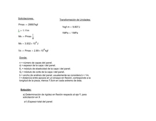 Solicitaciones:
Transformación de Unidades:
Pmax 28897kgf:=
1kgf m⋅ 9.807J=
l 1.11m:=
1MPa 1MPa=
Mx Pmax
l
8
⋅:=
Mx 3.932 10
4
× J=
Vx Pmax 2.89 10
4
× kgf=:=
Donde:
n = número de capas del panel.
di = espesor de la capa i del panel.
Ei = módulo de elasticidad de la capa i del panel.
Gi = módulo de corte de la capa i del panel.
b = ancho de análisis del panel, usualemente se considera b = 1m.
l = distancia entre apoyos en un ensayo en flexión, corresponde a la
longitud de la pieza, menos 7.5cm en cada extremo de ésta.
Solución:
a) Determinación de rigidez en flexión respecto al eje Y, para
solicitación en X
a1) Espesor total del panel:
 