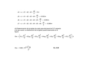 z4 z d1− d2− d3−
d4
2
− 0m=:=
z5 z d1− d2− d3− d4−
d5
2
− 0.032− m=:=
z6 z d1− d2− d3− d4− d5−
d6
2
− 0.064− m=:=
z7 z d1− d2− d3− d4− d5− d6−
d7
2
− 0.096− m=:=
a3) Determinación de la rigidez de cada capa del panel de CLT respecto
a su eje neutro. La distribución de la rigidez puede observarse en la
figura:
EIa E10
d1
3
12
⋅ E290
d2
3
12
⋅+ E30
d3
3
12
⋅+ E490
d4
3
12
⋅+ E50
d5
3
12
⋅+ E690
d6
3
12
⋅+ E70
d7
3
12
⋅+






b⋅:=
EIa 1.599 10
5
×
m
3
kg⋅
s
2
= Ec. 5.39
 
