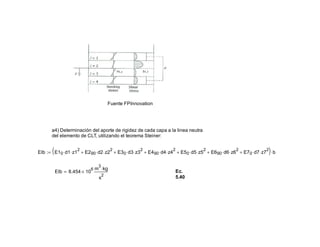Fuente FPInnovation
a4) Determinación del aporte de rigidez de cada capa a la linea neutra
del elemento de CLT, utilizando el teorema Steiner:
EIb E10 d1⋅ z1
2
⋅ E290 d2⋅ z2
2
⋅+ E30 d3⋅ z3
2
⋅+ E490 d4⋅ z4
2
⋅+ E50 d5⋅ z5
2
⋅+ E690 d6⋅ z6
2
⋅+ E70 d7⋅ z7
2
⋅+( ) b⋅:=
EIb 8.454 10
6
×
m
3
kg⋅
s
2
= Ec.
5.40
 