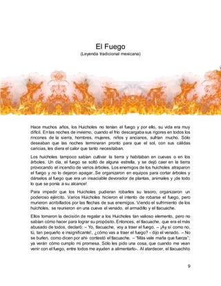9
El Fuego
(Leyenda tradicional mexicana)
Hace muchos años, los Huicholes no tenían el fuego y por ello, su vida era muy
difícil. En las noches de invierno, cuando el frío descargaba sus rigores en todos los
rincones de la sierra, hombres, mujeres, niños y ancianos, sufrían mucho. Sólo
deseaban que las noches terminaran pronto para que el sol, con sus cálidas
caricias, les diera el calor que tanto necesitaban.
Los huicholes tampoco sabían cultivar la tierra y habitaban en cuevas o en los
árboles. Un día, el fuego se soltó de alguna estrella, y se dejó caer en la tierra
provocando el incendio de varios árboles. Los enemigos de los huicholes atraparon
el fuego y no lo dejaron apagar. Se organizaron en equipos para cortar árboles y
dárselos al fuego que era un insaciable devorador de plantas, animales y ¡de todo
lo que se ponía a su alcance!
Para impedir que los Huicholes pudieran robarles su tesoro, organizaron un
poderoso ejército. Varios Huicholes hicieron el intento de robarse el fuego, pero
murieron acribillados por las flechas de sus enemigos. Viendo el sufrimiento de los
huicholes, se reunieron en una cueva el venado, el armadillo y el tlacuache.
Ellos tomaron la decisión de regalar a los Huicholes tan valioso elemento, pero no
sabían cómo hacer para lograr su propósito. Entonces, el tlacuache, que era el más
abusado de todos, declaró: – Yo, tlacuache, voy a traer el fuego. – ¡Ay sí como no,
tú, tan pequeño e insignificante!, ¿cómo vas a traer el fuego? - dijo el venado. – No
se burlen, como dicen por ahí- contestó el tlacuache. – “Más vale maña que fuerza”;
ya verán cómo cumplo mi promesa. Sólo les pido una cosa, que cuando me vean
venir con el fuego, entre todos me ayuden a alimentarlo-. Al atardecer, el tlacuachito
 
