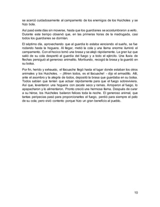 10
se acercó cuidadosamente al campamento de los enemigos de los Huicholes y se
hizo bola.
Así pasó siete días sin moverse, hasta que los guardianes se acostumbraron a verlo.
Durante este tiempo observó que, en las primeras horas de la madrugada, casi
todos los guardianes se dormían.
El séptimo día, aprovechando que al guardia lo estaba venciendo el sueño, se fue
rodando hasta la hoguera. Al llegar, metió la cola y una llama enorme iluminó el
campamento. Con el hocico tomó una brasa y se alejó rápidamente. La gran luz que
salió de su cola despertó al guardia del fuego y a todo el ejército. Una lluvia de
flechas persiguió al generoso animalito. Moribundo, recogió la brasa y la guardó en
su bolsa.
Por fin, herido y exhausto, el tlacuache llegó hasta el lugar donde estaban los otros
animales y los Huicholes. – ¡Miren todos, es el tlacuache! - dijo el armadillo. Allí,
ante el asombro y la alegría de todos, depositó la brasa que guardaba en su bolsa.
Todos sabían que tenían que actuar rápidamente para que el fuego sobreviviera.
Así que, levantaron una hoguera con zacate seco y ramas. Arroparon al fuego, lo
apapacharon y lo alimentaron. Pronto creció una hermosa llama. Después de curar
a su héroe, los Huicholes bailaron felices toda la noche. El generoso animal, que
tantas peripecias pasó para proporcionarles el fuego, perdió para siempre el pelo
de su cola; pero vivió contento porque hizo un gran beneficio al pueblo.
 