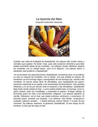 11
La leyenda del Maíz
(Leyenda tradicional mexicana)
Cuentan que antes de la llegada de Quetzalcóatl, los aztecas sólo comían raíces y
animales que cazaban. No tenían maíz, pues este cereal tan alimenticio para ellos
estaba escondido detrás de las montañas. Los antiguos dioses intentaron separar
las montañas con su colosal fuerza, pero no lo lograron. Los aztecas fueron a
plantearle este problema a Quetzalcóatl.
-Yo se los traeré- les respondió el dios. Quetzalcóatl, el poderoso dios, no se esforzó
en vano en separar las montañas con su fuerza, sino que empleó su astucia. Se
transformó en una hormiga negra y acompañado de una hormiga roja, marchó a las
montañas. El camino estuvo lleno de dificultades, pero Quetzalcóatl las superó,
pensando solamente en su pueblo y sus necesidades de alimentación. Hizo grandes
esfuerzos y no se dio por vencido ante el cansancio y las dificultades. Quetzalcóatl
llegó hasta donde estaba el maíz, y como estaba trasformado en hormiga, tomó un
grano maduro entre sus mandíbulas y emprendió el regreso. Al llegar entregó el
prometido grano de maíz a los hambrientos indígenas. Los aztecas plantaron la
semilla. Obtuvieron así el maíz que desde entonces sembraron y cosecharon. El
preciado grano, aumentó sus riquezas, y se volvieron más fuertes, construyeron
ciudades, palacios, templos… Y desde entonces vivieron felices. Y a partir de ese
momento, los aztecas veneraron al generoso Quetzalcóatl, el dios amigo de los
hombres, el dios que les trajo el maíz.
 