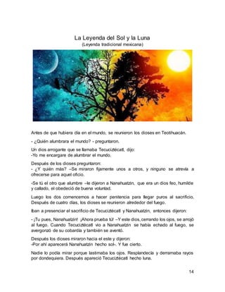 14
La Leyenda del Sol y la Luna
(Leyenda tradicional mexicana)
Antes de que hubiera día en el mundo, se reunieron los dioses en Teotihuacán.
- ¿Quién alumbrara el mundo? - preguntaron.
Un dios arrogante que se llamaba Tecuciztécatl, dijo:
-Yo me encargare de alumbrar el mundo.
Después de los dioses preguntaron:
- ¿Y quién más? –Se miraron fijamente unos a otros, y ninguno se atrevía a
ofrecerse para aquel oficio.
-Se tú el otro que alumbre –le dijeron a Nanahuatzin, que era un dios feo, humilde
y callado, el obedeció de buena voluntad.
Luego los dos comencemos a hacer penitencia para llegar puros al sacrificio.
Después de cuatro días, los dioses se reunieron alrededor del fuego.
Iban a presenciar el sacrificio de Tecuciztécatl y Nanahuatzin, entonces dijeron:
- ¡Tu pues, Nanahuatzin! ¡Ahora prueba tú! –Y este dios, cerrando los ojos, se arrojó
al fuego. Cuando Tecuciztécatl vio a Nanahuatzin se había echado al fuego, se
avergonzó de su cobardía y también se aventó.
Después los dioses miraron hacia el este y dijeron:
-Por ahí aparecerá Nanahuatzin hecho sol-. Y fue cierto.
Nadie lo podía mirar porque lastimaba los ojos. Resplandecía y derramaba rayos
por dondequiera. Después apareció Tecuciztécatl hecho luna.
 