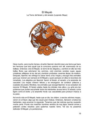 16
El Mayab
La Tierra del faisán y del venado (Leyenda Maya)
Hace mucho, pero mucho tiempo, el señor Itzamná decidiócrear una tierra que fuera
tan hermosa que todo aquél que la conociera quisiera vivir allí, enamorado de su
belleza. Entonces creó El Mayab, la tierra de los elegidos, y sembró en ella las más
bellas flores que adornaran los caminos, creó enormes cenotes cuyas aguas
cristalinas reflejaran la luz del sol y también profundas cavernas llenas de misterio.
Después, Itzamná les entregó la nueva tierra a los mayas y escogió tres animales
para que vivieran por siempre en El Mayab y quien pensara en ellos lo recordara de
inmediato. Los elegidos por Itzamná fueron el faisán, el venado y la serpiente de
cascabel. Los mayas vivieron felices y se encargaron de construir palacios y
ciudades de piedra. Mientras, los animales que escogió Itzamná no se cansaban de
recorrer El Mayab. El faisán volaba hasta los árboles más altos y su grito era tan
poderoso que podían escucharle todos los habitantes de esa tierra. El venado corría
ligero como el viento y la serpiente movía sus cascabeles para producir música a
su paso.
Así era la vida en El Mayab, hasta que un día, los chilam, o sea los adivinos mayas,
vieron en el futuro algo que les causó gran tristeza. Entonces, llamaron a todos los
habitantes, para anunciar lo siguiente: Tenemos que dar noticias que les causarán
mucha pena. Pronto nos invadirán hombres venidos de muy lejos; traerán armas y
pelearán contra nosotros para quitarnos nuestra tierra. Tal vez no podamos
defender El Mayab y lo perderemos.
 