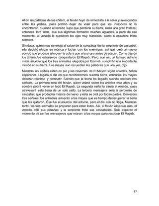 17
Al oír las palabras de los chilam, el faisán huyó de inmediato a la selva y se escondió
entre las yerbas, pues prefirió dejar de volar para que los invasores no lo
encontraran. Cuando el venado supo que perdería su tierra, sintió una gran tristeza;
entonces lloró tanto, que sus lágrimas formaron muchas aguadas. A partir de ese
momento, al venado le quedaron los ojos muy húmedos, como si estuviera triste
siempre.
Sin duda, quien más se enojó al saber de la conquista fue la serpiente de cascabel;
ella decidió olvidar su música y luchar con los enemigos; así que creó un nuevo
sonido que produce al mover la cola y que ahora usa antes de atacar. Como dijeron
los chilam, los extranjeros conquistaron El Mayab. Pero, aun así, un famoso adivino
maya anunció que los tres animales elegidos por Itzamná cumplirán una importante
misión en su tierra. Los mayas aún recuerdan las palabras que una vez dijo:
Mientras las ceibas estén en pie y las cavernas de El Mayab sigan abiertas, habrá
esperanza. Llegará el día en que recobraremos nuestra tierra, entonces los mayas
deberán reunirse y combatir. Sabrán que la fecha ha llegado cuando reciban tres
señales. La primera será del faisán, quien volará sobre los árboles más altos y su
sombra podrá verse en todo El Mayab. La segunda señal la traerá el venado, pues
atravesará esta tierra de un solo salto. La tercera mensajera será la serpiente de
cascabel, que producirá música de nuevo y ésta se oirá por todas partes. Con estas
tres señales, los animales avisarán a los mayas que es tiempo de recuperar la tierra
que les quitaron. Ése fue el anuncio del adivino, pero el día aún no llega. Mientras
tanto, los tres animales se preparan para estar listos. Así, el faisán alisa sus alas, el
venado afila sus pezuñas y la serpiente frota sus cascabeles. Sólo esperan el
momento de ser los mensajeros que reúnan a los mayas para recobrar El Mayab.
 