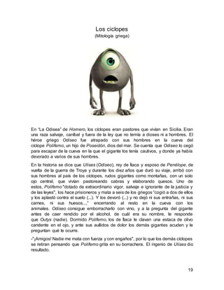 19
Los ciclopes
(Mitología griega)
En “La Odisea” de Homero, los cíclopes eran pastores que vivían en Sicilia. Eran
una raza salvaje, caníbal y fuera de la ley que no temía a dioses ni a hombres. El
héroe griego Odiseo fue atrapado con sus hombres en la cueva del
cíclope Polifemo, un hijo de Poseidón, dios del mar. Se cuenta que Odiseo lo cegó
para escapar de la cueva en la que el gigante los tenía cautivos, y donde ya había
devorado a varios de sus hombres.
En la historia se dice que Ulises (Odiseo), rey de Ítaca y esposo de Penélope, de
vuelta de la guerra de Troya y durante los diez años que duró su viaje, arribó con
sus hombres al país de los cíclopes, rudos gigantes como montañas, con un solo
ojo central, que vivían pastoreando cabras y elaborando quesos. Uno de
estos, Polifemo "dotado de extraordinario vigor, salvaje e ignorante de la justicia y
de las leyes", los hace prisioneros y mata a seis de los griegos “cogió a dos de ellos
y los aplastó contra el suelo (...). Y los devoró (...) y no dejó ni sus entrañas, ni sus
carnes, ni sus huesos...,” encerrando al resto en la cueva con los
animales. Odiseo consigue emborracharlo con vino, y a la pregunta del gigante
antes de caer rendido por el alcohol, de cuál era su nombre, le responde
que Outys (nadie). Dormido Polifemo, los de Ítaca le clavan una estaca de olivo
candente en el ojo, y ante sus aullidos de dolor los demás gigantes acuden y le
preguntan qué le ocurre.
-"¡Amigos! Nadie me mata con fuerza y con engaños", por lo que los demás cíclopes
se retiran pensando que Polifemo grita en su borrachera. El ingenio de Ulises dio
resultado.
 