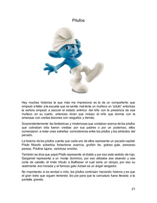 21
Pitufos
Hay muchas historias la que más me impresiono es la de un compañerito que
empezó a faltar a la escuela que se sentía mal tenía un muñeco un “pitufo” entonces
la señora empezó a asociar el estado anímico del niño con la presencia de ese
muñeco en su cuarto, entonces dicen que incluso el niño que dormía con la
amenaza con ciertas lesiones con rasguños y demás.
Sorprendentemente las fantásticas y misteriosas que contaban acerca de los pitufos
que cobraban vida fueron creídas por sus padres o por un poderoso, ellos
comenzaron a notar unas extrañas coincidencias entre los pitufos y los símbolos del
pecado.
La historia de los pitufos cuenta que cada uno de ellos representa un pecado capital:
Pitufo filósofo soberbia, fortachona avaricia, gruñón Ira, goloso gula, perezoso
pereza, Pitufina lujuria, vanidosa envidia.
También se dice que papá Pitufo representa al diablo y por eso está vestido de rojo;
Gargamel representa a un monje dominico, por eso utilizaba ese atuendo y ese
corte de cabello, él rinde tributo a Balthasar el cual sería un obispo, por eso su
vestimenta era morada y el famoso gato Azrael es un ángel vengador.
No importando si es verdad o mito, los pitufos continúan haciendo historia y es que
el gran éxito que siguen teniendo dio pie para que la caricatura fuera llevada a la
pantalla grande.
 
