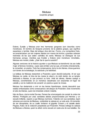 22
Medusa
(Leyenda griega)
Esteno, Euríale y Medusa eran tres hermanas gorgonas (son descritas como
monstruos). El nombre de Gorgona proviene de la palabra gorgos, que significa
espantoso o terrible. Hijas del antiguo dios del mar, Forcis, y su compañera Ceto,
se caracterizaban por ser mujeres aladas con manos de bronce y grandes cabezas
redondas de las que salían colmillos de cerdo. Medusa se distinguía de sus
hermanas porque, mientras que Euríale y Esteno eran monstruos inmortales,
Medusa era mortal y bella. ¿Qué fue lo que le sucedió?
Algunas versiones de la historia apuntan a que Medusa se transformó de una bella
mujer al famoso monstruo, cuyos ojos emitían una luz que, al mirarlos directamente,
te convertían en piedra. Todo fue consecuencia de la ira de Atenea, diosa guerrera
con dones de la estrategia, la sabiduría y la habilidad.
La belleza de Medusa deslumbró a Poseidón, quien decidió seducirla. Al ver que
Medusa no cedía, el dios de los mares la atacó y la violó dentro de un templo
dedicado a Atenea, lo que provocó su furia. Ante tal ofensa, Atenea castigó a
Medusa, convirtiéndola en un monstruo desalmado con serpientes en lugar de
cabello y con la maldición de convertir en piedra a quien la mirase.
Medusa fue desterrada a vivir en las tierras hiperbóreas, donde descubrió que
estaba embarazada como consecuencia del ataque de Poseidón. Esto incrementó
el odio de Atenea, quien de inmediato ordenó matarla.
Hijo de Zeus y de la mortal Da-nae, Perseo fue el encargado de cumplir la orden de
Atenea. Protegido por unas sandalias aladas proporcionadas por Hermes y un
escudo brillante, esperó a que Medusa durmiera. Volando con sus sandalias, logró
ubicarse por encima de Medusa, cortándole la cabeza en un solo acto. Al momento
de ser decapitada, de su cuello brotaron el gigante Crisaor y el caballo alado
Pegaso, frutos de la violación perpetrada por Poseidón. Perseo entregó la cabeza
de Medusa a Atenea, quien la utilizó como escudo en cada una de sus batallas. Se
 