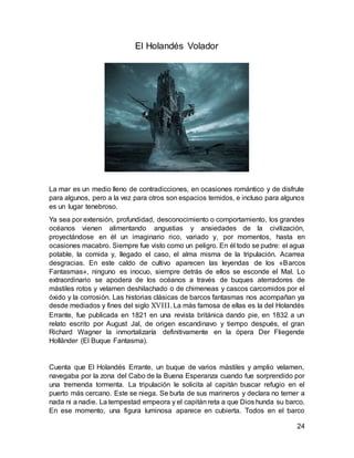 24
El Holandés Volador
La mar es un medio lleno de contradicciones, en ocasiones romántico y de disfrute
para algunos, pero a la vez para otros son espacios temidos, e incluso para algunos
es un lugar tenebroso.
Ya sea por extensión, profundidad, desconocimiento o comportamiento, los grandes
océanos vienen alimentando angustias y ansiedades de la civilización,
proyectándose en él un imaginario rico, variado y, por momentos, hasta en
ocasiones macabro. Siempre fue visto como un peligro. En él todo se pudre: el agua
potable, la comida y, llegado el caso, el alma misma de la tripulación. Acarrea
desgracias. En este caldo de cultivo aparecen las leyendas de los «Barcos
Fantasmas», ninguno es inocuo, siempre detrás de ellos se esconde el Mal. Lo
extraordinario se apodera de los océanos a través de buques aterradores de
mástiles rotos y velamen deshilachado o de chimeneas y cascos carcomidos por el
óxido y la corrosión. Las historias clásicas de barcos fantasmas nos acompañan ya
desde mediados y fines del siglo XVIII. La más famosa de ellas es la del Holandés
Errante, fue publicada en 1821 en una revista británica dando pie, en 1832 a un
relato escrito por August Jal, de origen escandinavo y tiempo después, el gran
Richard Wagner la inmortalizaría definitivamente en la ópera Der Fliegende
Holländer (El Buque Fantasma).
Cuenta que El Holandés Errante, un buque de varios mástiles y amplio velamen,
navegaba por la zona del Cabo de la Buena Esperanza cuando fue sorprendido por
una tremenda tormenta. La tripulación le solicita al capitán buscar refugio en el
puerto más cercano. Este se niega. Se burla de sus marineros y declara no temer a
nada ni a nadie. La tempestad empeora y el capitán reta a que Dios hunda su barco.
En ese momento, una figura luminosa aparece en cubierta. Todos en el barco
 