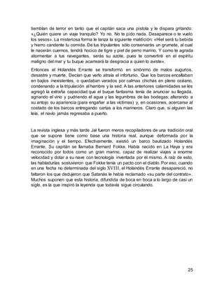 25
tiemblan de terror en tanto que el capitán saca una pistola y le dispara gritando:
«¿Quién quiere un viaje tranquilo? Yo no. No te pido nada. Desaparece o te vuelo
los sesos». La misteriosa forma le lanza la siguiente maldición: «Hiel será tu bebida
y hierro candente tu comida. De tus tripulantes sólo conservarás un grumete, al cual
le nacerán cuernos, tendrá hocico de tigre y piel de perro marino. Y como te agrada
atormentar a tus navegantes, serás su azote, pues te convertiré en el espíritu
maligno del mar y tu buque acarreará la desgracia a quien lo aviste».
Entonces el Holandés Errante se transformó en sinónimo de malos augurios,
desastre y muerte. Decían que verlo atraía el infortunio. Que los barcos encallaban
en bajíos inexistentes, o quedaban varados por calmas chichas en pleno océano,
condenando a la tripulación al hambre y la sed. A las anteriores calamidades se les
agregó la extraña capacidad que el buque fantasma tenía de anunciar su llegada,
agriando el vino y pudriendo el agua y las legumbres de las bodegas; alterando a
su antojo su apariencia (para engañar a las víctimas) y, en ocasiones, acercarse al
costado de los barcos entregando cartas a los marineros. Claro que, si alguien las
leía, el navío jamás regresaba a puerto.
La revista inglesa y más tarde Jal fueron meros recopiladores de una tradición oral
que se supone tiene como base una historia real, aunque deformada por la
imaginación y el tiempo. Efectivamente, existió un barco bautizado Holandés
Errante. Su capitán se llamaba Bernard Fokke. Había nacido en La Haya y era
reconocido por todos como un gran marino, capaz de realizar viajes a enorme
velocidad y dotar a su nave con tecnología inventada por él mismo. A raíz de esto,
las habladurías sostuvieron que Fokke tenía un pacto con el diablo. Por eso, cuando
en una fecha no determinada del siglo XVIII, el Holandés Errante desapareció, no
faltaron los que dedujeron que Satanás le había reclamado «su parte del contrato».
Muchos suponen que esta historia, difundida de boca en boca a lo largo de casi un
siglo, es la que inspiró la leyenda que todavía sigue circulando.
 