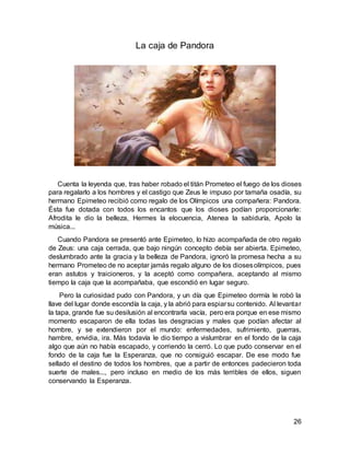 26
La caja de Pandora
Cuenta la leyenda que, tras haber robado el titán Prometeo el fuego de los dioses
para regalarlo a los hombres y el castigo que Zeus le impuso por tamaña osadía, su
hermano Epimeteo recibió como regalo de los Olímpicos una compañera: Pandora.
Ésta fue dotada con todos los encantos que los dioses podían proporcionarle:
Afrodita le dio la belleza, Hermes la elocuencia, Atenea la sabiduría, Apolo la
música...
Cuando Pandora se presentó ante Epimeteo, lo hizo acompañada de otro regalo
de Zeus: una caja cerrada, que bajo ningún concepto debía ser abierta. Epimeteo,
deslumbrado ante la gracia y la belleza de Pandora, ignoró la promesa hecha a su
hermano Prometeo de no aceptar jamás regalo alguno de los diosesolímpicos, pues
eran astutos y traicioneros, y la aceptó como compañera, aceptando al mismo
tiempo la caja que la acompañaba, que escondió en lugar seguro.
Pero la curiosidad pudo con Pandora, y un día que Epimeteo dormía le robó la
llave del lugar donde escondía la caja, y la abrió para espiarsu contenido. Al levantar
la tapa, grande fue su desilusión al encontrarla vacía, pero era porque en ese mismo
momento escaparon de ella todas las desgracias y males que podían afectar al
hombre, y se extendieron por el mundo: enfermedades, sufrimiento, guerras,
hambre, envidia, ira. Más todavía le dio tiempo a vislumbrar en el fondo de la caja
algo que aún no había escapado, y corriendo la cerró. Lo que pudo conservar en el
fondo de la caja fue la Esperanza, que no consiguió escapar. De ese modo fue
sellado el destino de todos los hombres, que a partir de entonces padecieron toda
suerte de males..., pero incluso en medio de los más terribles de ellos, siguen
conservando la Esperanza.
 