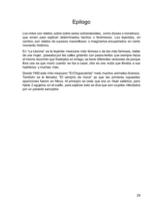 29
Epilogo
Los mitos son relatos sobre sobre seres sobrenaturales, como dioses o monstruos,
que sirven para explicar determinados hechos o fenómenos. Las leyendas, en
cambio, son relatos de sucesos maravillosos o imaginarios encuadrados en cierto
momento histórico.
En “La Llorona” es la leyenda mexicana más famosa o de las más famosas, habla
de una mujer, paseaba por las calles gritando con pasos lentos que siempre hacia
el mismo recorrido que finalizaba en el lago, se tiene diferentes versiones de porque
llora una es que murió cuando se iba a casar, otra es una viuda que lloraba a sus
huérfanos y muchas más.
Desde 1992 este mito mexicano "El Chupacabrás" mato muchos animales diversos.
También se le llamaba "El vampiro de moca" ya que las primeras supuestas
apariciones fueron en Moca. Al principio se creía que era un ritual satánico, pero
había 2 agujeros en el cuello, para explicar esto se dice que son coyotes infectados
por un parasito sarcoptos
 