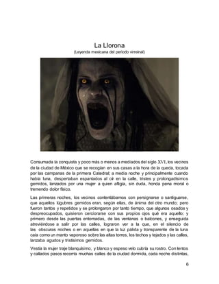 6
La Llorona
(Leyenda mexicana del periodo virreinal)
Consumada la conquista y poco más o menos a mediados del siglo XVI, los vecinos
de la ciudad de México que se recogían en sus casas a la hora de la queda, tocada
por las campanas de la primera Catedral; a media noche y principalmente cuando
había luna, despertaban espantados al oír en la calle, tristes y prolongadísimos
gemidos, lanzados por una mujer a quien afligía, sin duda, honda pena moral o
tremendo dolor físico.
Las primeras noches, los vecinos contentábamos con persignarse o santiguarse,
que aquellos lúgubres gemidos eran, según ellas, de ánima del otro mundo; pero
fueron tantos y repetidos y se prolongaron por tanto tiempo, que algunos osados y
despreocupados, quisieron cerciorarse con sus propios ojos qué era aquello; y
primero desde las puertas entornadas, de las ventanas o balcones, y enseguida
atreviéndose a salir por las calles, lograron ver a la que, en el silencio de
las obscuras noches o en aquellas en que la luz pálida y transparente de la luna
caía como un manto vaporoso sobre las altas torres, los techos y tejados y las calles,
lanzaba agudos y tristísimos gemidos.
Vestía la mujer traje blanquísimo, y blanco y espeso velo cubría su rostro. Con lentos
y callados pasos recorría muchas calles de la ciudad dormida, cada noche distintas,
 