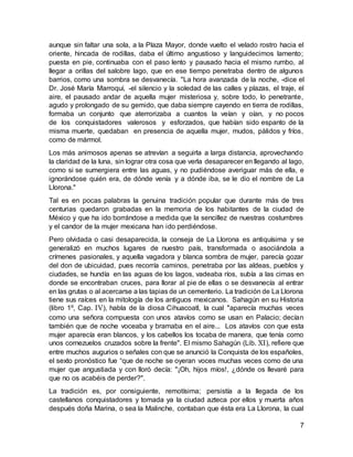 7
aunque sin faltar una sola, a la Plaza Mayor, donde vuelto el velado rostro hacia el
oriente, hincada de rodillas, daba el último angustioso y languidecimos lamento;
puesta en pie, continuaba con el paso lento y pausado hacia el mismo rumbo, al
llegar a orillas del salobre lago, que en ese tiempo penetraba dentro de algunos
barrios, como una sombra se desvanecía. "La hora avanzada de la noche, -dice el
Dr. José María Marroquí, -el silencio y la soledad de las calles y plazas, el traje, el
aire, el pausado andar de aquella mujer misteriosa y, sobre todo, lo penetrante,
agudo y prolongado de su gemido, que daba siempre cayendo en tierra de rodillas,
formaba un conjunto que aterrorizaba a cuantos la veían y oían, y no pocos
de los conquistadores valerosos y esforzados, que habían sido espanto de la
misma muerte, quedaban en presencia de aquella mujer, mudos, pálidos y fríos,
como de mármol.
Los más animosos apenas se atrevían a seguirla a larga distancia, aprovechando
la claridad de la luna, sin lograr otra cosa que verla desaparecer en llegando al lago,
como si se sumergiera entre las aguas, y no pudiéndose averiguar más de ella, e
ignorándose quién era, de dónde venía y a dónde iba, se le dio el nombre de La
Llorona."
Tal es en pocas palabras la genuina tradición popular que durante más de tres
centurias quedaron grabadas en la memoria de los habitantes de la ciudad de
México y que ha ido borrándose a medida que la sencillez de nuestras costumbres
y el candor de la mujer mexicana han ido perdiéndose.
Pero olvidada o casi desaparecida, la conseja de La Llorona es antiquísima y se
generalizó en muchos lugares de nuestro país, transformada o asociándola a
crímenes pasionales, y aquella vagadora y blanca sombra de mujer, parecía gozar
del don de ubicuidad, pues recorría caminos, penetraba por las aldeas, pueblos y
ciudades, se hundía en las aguas de los lagos, vadeaba ríos, subía a las cimas en
donde se encontraban cruces, para llorar al pie de ellas o se desvanecía al entrar
en las grutas o al acercarse a las tapias de un cementerio. La tradición de La Llorona
tiene sus raíces en la mitología de los antiguos mexicanos. Sahagún en su Historia
(libro 1º, Cap. IV), habla de la diosa Cihuacoatl, la cual "aparecía muchas veces
como una señora compuesta con unos atavíos como se usan en Palacio; decían
también que de noche voceaba y bramaba en el aire... Los atavíos con que esta
mujer aparecía eran blancos, y los cabellos los tocaba de manera, que tenía como
unos cornezuelos cruzados sobre la frente". El mismo Sahagún (Lib. XI), refiere que
entre muchos augurios o señales con que se anunció la Conquista de los españoles,
el sexto pronóstico fue “que de noche se oyeran voces muchas veces como de una
mujer que angustiada y con lloró decía: "¡Oh, hijos míos!, ¿dónde os llevaré para
que no os acabéis de perder?".
La tradición es, por consiguiente, remotísima; persistía a la llegada de los
castellanos conquistadores y tomada ya la ciudad azteca por ellos y muerta años
después doña Marina, o sea la Malinche, contaban que ésta era La Llorona, la cual
 