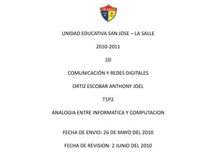 UNIDAD EDUCATIVA SAN JOSE – LA SALLE2010-20111DCOMUNICACIÓN Y REDES DIGITALESORTIZ ESCOBAR ANTHONY JOELT1P2ANALOGIA ENTRE INFORMATICA Y COMPUTACIONFECHA DE ENVIO: 26 DE MAYO DEL 2010FECHA DE REVISION: 2 JUNIO DEL 2010 