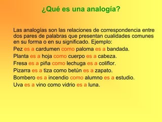 ¿Qué es una analogía?

Las analogías son las relaciones de correspondencia entre
dos pares de palabras que presentan cualidades comunes
en su forma o en su significado. Ejemplo:
Pez es a cardumen como paloma es a bandada.
Planta es a hoja como cuerpo es a cabeza.
Fresa es a piña como lechuga es a coliflor.
Pizarra es a tiza como betún es a zapato.
Bombero es a incendio como alumno es a estudio.
Uva es a vino como vidrio es a luna.
 