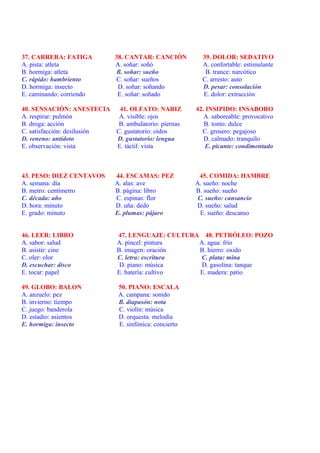 37. CARRERA: FATIGA           38. CANTAR: CANCIÓN          39. DOLOR: SEDATIVO
A. pista: atleta              A. soñar: soñó               A. confortable: estimulante
B. hormiga: atleta            B. soñar: sueño               B. trance: narcótico
C. rápido: hambriento         C. soñar: sueños             C. arresto: auto
D. hormiga: insecto            D. soñar: soñando           D. pesar: consolación
E. caminando: corriendo        E. soñar: soñado            E. dolor: extracción

40. SENSACIÓN: ANESTECIA     41. OLFATO: NARIZ           42. INSIPIDO: INSABORO
A. respirar: pulmón          A. visible: ojos               A. saboreable: provocativo
B. droga: acción             B. ambulatorio: piernas        B. tonto: dulce
C. satisfacción: desilusión C. gustatorio: oídos           C. grosero: pegajoso
D. veneno: antídoto         D. gustatorio: lengua           D. calmado: tranquilo
E. observación: vista       E. táctil: vista                 E. picante: condimentado



43. PESO: DIEZ CENTAVOS       44. ESCAMAS: PEZ            45. COMIDA: HAMBRE
A. semana: día                A. alas: ave               A. sueño: noche
B. metro: centímetro          B. página: libro           B. sueño: sueño
C. década: año                C. espinas: flor            C. sueño: cansancio
D. hora: minuto               D. uña: dedo               D. sueño: salud
E. grado: minuto              E. plumas: pájaro            E. sueño: descanso


46. LEER: LIBRO               47. LENGUAJE: CULTURA 48. PETRÓLEO: POZO
A. sabor: salud               A. pincel: pintura   A. agua: frío
B. asistir: cine              B. imagen: oración   B. hierro: oxido
C. oler: olor                 C. letra: escritura   C. plata: mina
D. escuchar: disco             D. piano: música     D. gasolina: tanque
E. tocar: papel               E. batería: cultivo  E. madera: patio

49. GLOBO: BALON               50. PIANO: ESCALA
A. anzuelo: pez                A. campana: sonido
B. invierno: tiempo            B. diapasón: nota
C. juego: banderola            C. violín: música
D. estadio: asientos           D. orquesta: melodía
E. hormiga: insecto            E. sinfónica: concierto
 