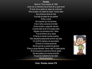 Perdido
Nació el 19 de octubre de 1999
Junto con su hermano fue el fruto de un gran amor
El amor de su padre es capaz de conmover
Pero el parto a la madre le causó mucho dolor
Sus primeros años de vida
Fue bajo la tutela de sus padres
Él iba y venia
Sin importar por los temores
A los 4 años comenzó el kínder
Curso primero y segundo, tercero
Cuando salió de él no lo podía creer
Ingreso a la primaria a los 7 años
Fue el primero de su clase
El tenía en mente muchos sueños
Pero desafortunadamente termino esa fase
En el 2012 ingreso a la secundaria
Conoció a muchas personas
De las que de su presencia gozaría
Pues su grupo llamado “barrio viejo” le daba ganas
Él se encuentra cursando el tercer grado
De secundaria con mucha emoción
Ya que los maestros le han dado
Mucha educación
Víctor Rosales Jaimes 3°B
 