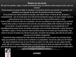 Siempre con una sonrisa
Mis ojos son grandes, negros; mi pelo es demasiado largo, de distintos colores porque lo pinto, pero me
encanta.
Desde pequeña me gusta el ballet, lo practiqué y me gustaría retomar esa actividad, me gustaba y me
desilusionó que después de seis años de estudiarlo cerraran la escuela.
En la primaria tuve varios cambios de escuela y eso afectó mucho mi forma de ser, de pensar y
comportamiento; eso me ayudó para ver la vida de otra perspectiva porque con esos cambios conocí a
varias personas que me hicieron sentirme de otra manera distinta positiva y mala.
Entre el 2009 mi mamá se casó con mi padrastro, eso fue muy drástico ya que a pesar de que ya tenían
muchos años juntos yo nunca lo he visto como tal y eso provocó peleas entre nosotros por la falta de
comunicación, los gustos distintos y en ocasiones hasta tonterías, eso ha perjudicado en mi
psicológicamente porque de ser una familia unida paso a ser una familia distanciada, a pesar de eso he
aprendido a seguir y ver las cosas de manera positiva porque me di cuenta que me perjudicaba. Hay
veces en las que me pongo muy mal por lo que pasa, me siento mal conmigo, pero trato de ser fuerte y
creo que si lo he estado consiguiendo.
Actualmente estoy acabando de cursar tercero de secundaria y eso me pone muy nerviosa porque
tengo que presentar un examen para mi ambición a la preparatoria. Una de las cosas que me motivan
por seguir estudiando es que yo a los 18 años ya quiero vivir sola, quiero ver que a pesar de todo,
puedo salir por mi cuenta, independizarme y ver por mi misma sin tener que depender de nadie más,
pero tendré que poner mucho empeño para que lo pueda lograr, otra de las cosas que en verdad quiero
lograr es conseguir mi carrera en medicina.
ANONIMO
 