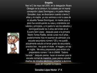 Empeño
Nací el 2 de mayo del 2000, en la delegación Álvaro
Obregón en la clínica 4, fui cuidado por mi mamá
concepción López Domínguez y mi padre Héctor
González Joya, se divorciaron cuando o tenía 2
años y mi madre yo nos venimos a vivir a casa de
mi abuelita Teresa Domínguez, mi madre poco a
poco fue construyendo su casa y criándome con
valores y principios, a mi padre lo veo los sábados y
domingosEstudié los 3 años del kínder en el
Eucario león López , después pasé a la primaria
Martín Torres Padilla, donde cursé mis 6 años ,
posteriormente hice mi examen de admisión a la
escuela secundaria número 125 y me quedé ,
actualmente estudio el tercer grado de secundaria ,
practico box , me gusta el skate , el reggae y el rap
en inglés. Me estoy preparando para entrar a la
preparatoria número 1 de la UNAM “Gabino
barreda “, después pienso hacer el examen para la
escuela normal de maestros, pues pienso estudiar
diseños de circuitos eléctricos y enseñar a alumnos,
pues ahí imparten la materia.
González López Héctor 3° A
 