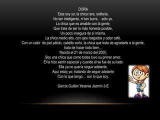 DORA
Esta soy yo; la chica rara, solitaria,
No tan inteligente, ni tan burra… sólo yo.
La chica que es amable con la gente,
Que trata de ser lo más honesta posible,
Un poco insegura de sí misma,
La chica medio alta, con ojos rasgados y color café,
Con un color de piel pálido, cabello corto, la chica que trata de agradarle a la gente,
trata de hacer todo bien…
Nacida el 21 de marzo del 2000,
Soy una chica que como todas tuvo su primer amor,
Él la hizo sentir especial y cuando él se fue de su lado
Ella ya no quería seguir adelante.
Aquí estoy yo; tratando de seguir adelante
Con lo que tengo… con lo que soy.
García Guillén Yesenia Jazmín 3-E
 