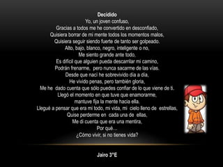 Decidido
Yo, un joven confuso,
Gracias a todos me he convertido en desconfiado,
Quisiera borrar de mi mente todos los momentos malos,
Quisiera seguir siendo fuerte de tanto ser golpeado.
Alto, bajo, blanco, negro, inteligente o no,
Me siento grande ante todo,
Es difícil que alguien pueda descarrilar mi camino,
Podrán frenarme, pero nunca sacarme de las vías.
Desde que nací he sobrevivido día a día,
He vivido penas, pero también gloria,
Me he dado cuenta que sólo puedes confiar de lo que viene de ti.
Llegó el momento en que tuve que enamorarme,
mantuve fija la mente hacia ella.
Llegué a pensar que era mi todo, mi vida, mi cielo lleno de estrellas,
Quise perderme en cada una de ellas,
Me di cuenta que era una mentira,
Por qué…
¿Cómo vivir, si no tienes vida?
Jairo 3°E
 