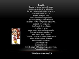 Chiquitita
Fabiola, es la nena que un día conocí
pintando acuarelas de un bello jardín.
Tus ojos irradian el bello esplendor de un sol
que ha vivido en tu corazón,
refleja tu alma y tus ideas,
la niña mimada de la mujer callada,
que ríe, que llora y al creador implora,
realiza sus sueños sean grandes o pequeñas.
Ojos café, mire sin querer,
risueña carita de un bello ser,
mi anhelo, mi canto,
a quien quiero tanto, que hermosa mujer.
Que boca tan linda posees Fabiola,
Labios que encantan, hechizan,
Controlan a cualquier mortal sin prisa y demora.
Labios de miel y pasión soñadora.
Anhelo ser brisa y ver tu risa
Cómo refleja tu vida
Sumisa en cenizas,
Pero de alegría al futuro que no queda muy lejos,
Pero valdrá la pena.
Fabiola Camacho Martínez 3°D
 