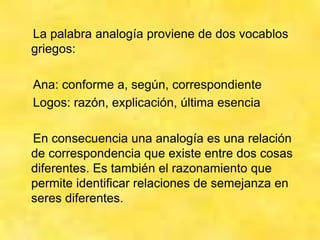 La palabra analogía proviene de dos vocablos
griegos:
Ana: conforme a, según, correspondiente
Logos: razón, explicación, última esencia
En consecuencia una analogía es una relación
de correspondencia que existe entre dos cosas
diferentes. Es también el razonamiento que
permite identificar relaciones de semejanza en
seres diferentes.
 