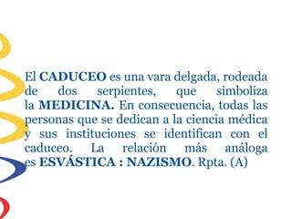El CADUCEO es una vara delgada, rodeada
de dos serpientes, que simboliza
la MEDICINA. En consecuencia, todas las
personas que se dedican a la ciencia médica
y sus instituciones se identifican con el
caduceo. La relación más análoga
es ESVÁSTICA : NAZISMO. Rpta. (A)
 