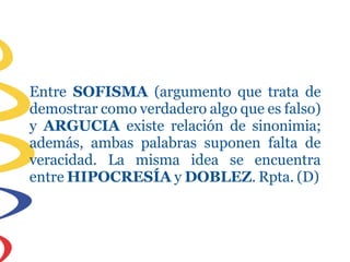Entre SOFISMA (argumento que trata de
demostrar como verdadero algo que es falso)
y ARGUCIA existe relación de sinonimia;
además, ambas palabras suponen falta de
veracidad. La misma idea se encuentra
entre HIPOCRESÍA y DOBLEZ. Rpta. (D)
 