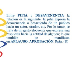 Entre PIFIA y DESAVENENCIA la
relación es la siguiente: la pifia expresa la
desavenencia o desacuerdo de un público
hacia un actor, orador, etc. Por lo tanto, se
trata de un gesto elocuente que expresa una
respuesta hacia la actitud de alguien; lo que
también se manifiesta
en APLAUSO: APROBACIÓN. Rpta. (D)
 