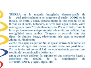 TIERRA es la materia inorgánica desmenuzable de
la cual principalmente se compone el suelo. LODO es la
mezcla de tierra y agua, especialmente la que resulta de las
lluvias en el suelo. Entonces, si tierra más agua es lodo, ¿aire
más agua es lluvia? Evidentemente, no. Por otro lado, como la
larva pertenece a una etapa anterior a la ninfa; en realidad, hay
contigüidad entre ambos. Témpera y acuarela son dos
tipos de pintura. Luego, ¿detergente más agua es espuma?
Ahora. sí. Finalmente
¿leche más agua es queso? No, el queso deriva de la leche sin
necesidad de agua. Así, vemos que sólo existe una posibilidad.
Por lo tanto, así como el lodo es una sustancia pastosa que
resulta de la combinación de tierra y
agua; de modo análogo, la espuma es una sustancia ligera y
esponjosa que resulta de la combinación de
DETERGENTE y agua. Rpta. (D)
 