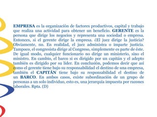 EMPRESA es la organización de factores productivos, capital y trabajo
que realiza una actividad para obtener un beneficio. GERENTE es la
persona que dirige los negocios y representa una sociedad o empresa.
Entonces, si el gerente dirige la empresa. ¿El juez dirige la justicia?
Obviamente, no. En realidad, el juez administra o imparte justicia.
Tampoco, el congresista dirige al Congreso, simplemente es parte de éste.
De igual modo, cualquier funcionario no dirige un ministerio, sino el
ministro. En cambio, el barco si es dirigido por un capitán y el adepto
también es dirigido por su líder. En conclusión, podemos decir que así
como el gerente tiene bajo su responsabilidad el destino de una empresa,
también el CAPITÁN tiene bajo su responsabilidad el destino de
un BARCO. En ambos casos, existe subordinación de un grupo de
personas a un solo individuo, esto es, una jerarquía impuesta por razones
laborales. Rpta. (D)
 