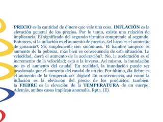 PRECIO es la cantidad de dinero que vale una cosa. INFLACIÓN es la
elevación general de los precios. Por lo tanto, existe una relación de
implicancia. El significado del segundo término comprende al segundo.
Entonces, si la inflación es el aumento de precios, ¿el lucro es el aumento
de ganancia?. No, simplemente son sinónimos. El hambre tampoco es
aumento de la pobreza, más bien es consecuencia de esta situación. La
velocidad, ¿será el aumento de la aceleración?. No, la aceleración es el
incremento de la velocidad; está a la inversa. Así mismo, la inundación
no es el aumento del caudal. En realidad, la inundación puede ser
ocasionada por el aumento del caudal de un río. Por último, ¿la fiebre es
el aumento de la temperatura? ilógico! En consecuencia, así como la
inflación es la elevación del precio de los productos; también,
la FIEBRE es la elevación de la TEMPERATURA de un cuerpo.
Además, ambos casos implican anomalía. Rpta. (E)
 