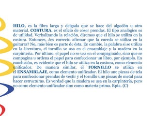 HILO, es la fibra larga y delgada que se hace del algodón u otro
material. COSTURA, es el oficio de coser prendas. El tipo analógico es
de utilidad. Verbalizando la relación, diremos que el hilo se utiliza en la
costura. Entonces, ¿es correcto afirmar que la cuerda se utiliza en la
guitarra? No, más bien es parte de ésta. En cambio, la palabra si se utiliza
en la literatura, el tornillo se usa en el ensamblaje y la madera en la
carpintería. Por último, el papel no se usa en el compaginado, sino que se
compagina u ordena el papel para confeccionar un libro, por ejemplo. En
conclusión, es evidente que el hilo se utiliza en la costura, como elemento
unificador. De manera similar, el TORNILLO se utiliza en
el ENSAMBLAJE, como elemento unificador. El hilo une piezas de tela
para confeccionar prendas de vestir y el tornillo une piezas de metal para
hacer estructuras. Es verdad que la madera se usa en la carpintería, pero
no como elemento unificador sino como materia prima. Rpta. (C)
 