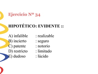 Ejercicio Nº 34
HIPOTÉTICO: EVIDENTE ::
A) infalible
B) incierto
C) patente
D) restricto
E) dudoso
: realizable
: seguro
: notorio
: limitado
: lúcido
 