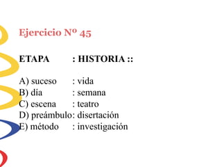 Ejercicio Nº 45
ETAPA : HISTORIA ::
A) suceso
B) día
C) escena
: vida
: semana
: teatro
D) preámbulo: disertación
E) método : investigación
 