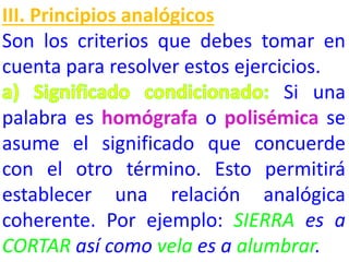 III. Principios analógicos
Son los criterios que debes tomar en
cuenta para resolver estos ejercicios.
Si una
palabra es homógrafa o polisémica se
asume el significado que concuerde
con el otro término. Esto permitirá
establecer una relación analógica
coherente. Por ejemplo: SIERRA es a
CORTAR así como vela es a alumbrar.

 