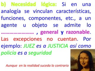 Si en una
analogía se vinculan características,
funciones, componentes, etc., a un
agente u objeto se admite lo
…………………… , general y razonable.
Las excepciones no cuentan. Por
ejemplo: JUEZ es a JUSTICIA así como
policía es a seguridad
Aunque en la realidad suceda lo contrario

 