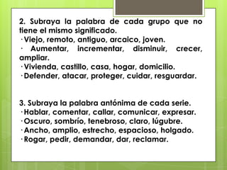 2. Subraya la palabra de cada grupo que no
tiene el mismo significado.
· Viejo, remoto, antiguo, arcaico, joven.
· Aumentar, incrementar, disminuir, crecer,
ampliar.
· Vivienda, castillo, casa, hogar, domicilio.
· Defender, atacar, proteger, cuidar, resguardar.
3. Subraya la palabra antónima de cada serie.
· Hablar, comentar, callar, comunicar, expresar.
· Oscuro, sombrío, tenebroso, claro, lúgubre.
· Ancho, amplio, estrecho, espacioso, holgado.
· Rogar, pedir, demandar, dar, reclamar.
 