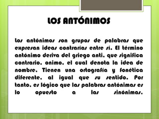 LOS ANTÓNIMOS
Los antónimos son grupos de palabras que
expresan ideas contrarías entre sí. El término
antónimo deriva del griego anti, que significa
contrario, onimo, el cual denota la idea de
nombre. Tienen una ortografía y fonética
diferente, al igual que su sentido. Por
tanto, es lógico que las palabras antónimas es
lo opuesto a las sinónimas.
 