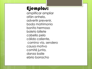 Ejemplos:
amplificar ampliar
afán anhelo,
advertir prevenir,
boda matrimonio
bonito hermoso
boleto billete
cabello pelo
cálido caliente,
camino vía, sendero
causa motivo
comité junta,
danza baile
ebrio borracho
 