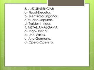 3. JUEZ:SENTENCIAR
a) Fiscal-Ejecutar.
b) Mentiroso-Engañar.
c)Muerto-Sepultar.
d) Traidor-Intrigar.
4. METAL:AMALGAMA
a) Trigo-Harina.
b) Uno-Varios.
c) Ario-Germano.
d) Opera-Opereta.
 