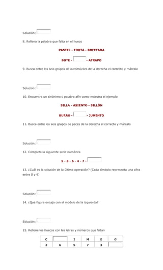Solución:
8. Rellena la palabra que falta en el hueco
PASTEL - TORTA - BOFETADA
BOTE - - ATRAPO
9. Busca entre los seis grupos de automóviles de la derecha el correcto y márcalo
Solución:
10. Encuentra un sinónimo o palabra afín como muestra el ejemplo
SILLA - ASIENTO - SILLÓN
BURRO - - JUMENTO
11. Busca entre los seis grupos de peces de la derecha el correcto y márcalo
Solución:
12. Completa la siguiente serie numérica
5 - 3 - 6 - 4 - 7 -
13. ¿Cuál es la solución de la última operación? (Cada símbolo representa una cifra
entre 0 y 9)
Solución:
14. ¿Qué figura encaja con el modelo de la izquierda?
Solución:
15. Rellena los huecos con las letras y números que faltan
C I M E G
2 6 5 7 3
 