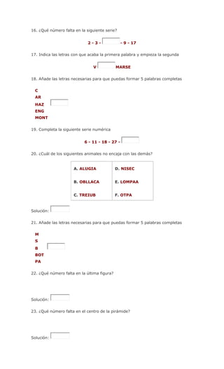 16. ¿Qué número falta en la siguiente serie?
2 - 3 - - 9 - 17
17. Indica las letras con que acaba la primera palabra y empieza la segunda
V MARSE
18. Añade las letras necesarias para que puedas formar 5 palabras completas
C
AR
HAZ
ENG
MONT
19. Completa la siguiente serie numérica
6 - 11 - 18 - 27 -
20. ¿Cuál de los siguientes animales no encaja con las demás?
A. ALUGIA
B. OBLLACA
C. TREIUB
D. NISEC
E. LOMPAA
F. OTPA
Solución:
21. Añade las letras necesarias para que puedas formar 5 palabras completas
M
S
B
BOT
PA
22. ¿Qué número falta en la última figura?
Solución:
23. ¿Qué número falta en el centro de la pirámide?
Solución:
 