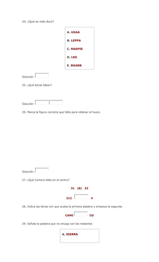 24. ¿Qué es más duro?
A. UGAA
B. LEPPA
C. RADPIE
D. LEG
E. ROARB
Solución:
25. ¿Qué letras faltan?
Solución:
26. Marca la figura correcta que falta para rellenar el hueco
Solución:
27. ¿Qué número falta en el centro?
31 (8) 22
212 4
28. Indica las letras con que acaba la primera palabra y empieza la segunda
CAMI CO
29. Señala la palabra que no encaja con las restantes
A. SIERRA
 