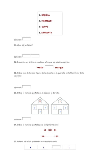 B. BROCHA
C. MARTILLO
D. CLAVO
E. SARGENTA
Solución:
30. ¿Qué letras faltan?
Solución:
31. Encuentra un sinónimo o palabra afín para las palabras escritas
PARED - - TABIQUE
32. Indica cuál de las seis figuras de la derecha es la que falta en la fila inferior de la
izquierda
Solución:
33. Indica el número que falta en la casa de la derecha
Solución:
34. Indica el número que falta para completar la serie
12 - (11) - 34
25 - - 53
35. Rellena las letras que faltan en la siguiente tabla
E J L
 
