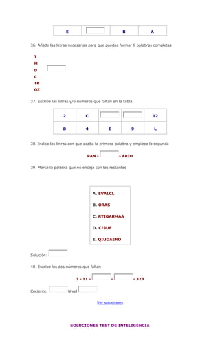 E B A
36. Añade las letras necesarias para que puedas formar 6 palabras completas
T
M
D
C
TR
OZ
37. Escribe las letras y/o números que faltan en la tabla
2 C 12
B 4 E 9 L
38. Indica las letras con que acaba la primera palabra y empieza la segunda
PAN - - ARIO
39. Marca la palabra que no encaja con las restantes
A. EVALCL
B. ORAS
C. RTIGARMAA
D. CISUF
E. QIUDAERO
Solución:
40. Escribe los dos números que faltan
3 - 11 - - - 323
Cociente: Nivel
Ver soluciones
SOLUCIONES TEST DE INTELIGENCIA
 