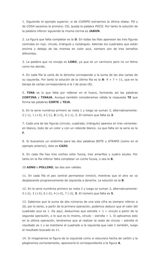1. Siguiendo el ejemplo superior, si de CUERPO extraemos la última sílaba: PO y
de COSA sacamos la primera: CO, queda la palabra POCO. Por tanto la solución de
la palabra inferior siguiendo la misma norma es JABON.
2. La figura que falta completar es la D. En todas las filas aparecen las tres figuras
centrales en rojo: círculo, triángulo y rectángulo. Además los cuadrados que están
encima y debajo de las mismas en color azul, siempre son de tres tamaños
diferentes.
3. La palabra que no encaja es LOBO, ya que es un carnívoro pero no un felino
como los demás.
4. En cada fila la carta de la derecha corresponde a la suma de las dos cartas de
su izquierda. Por tanto la solución de la última fila es la B: 4 + 7 = 11, que en la
baraja de cartas correspondería a la J de picas (B).
5. TINA es lo que falta por rellenar en el hueco, formando así las palabras
CORTINA y TINAJA. Aunque también consideramos válida la respuesta TE que
forma las palabras CORTE y TEJA.
6. En la serie numérica primero se resta 1 y luego se suman 3, alternativamente:
2 (-1), 1 (+3), 4 (-1), 3 (+3), 6 (-1), 5. El número que falta es 3.
7. Cada una de las figuras (círculo, cuadrado, triángulo) aparece en tres variantes:
en blanco, todo de un color y con un reborde blanco. La que falta en la serie es la
F.
8. Si buscamos un sinónimo para las dos palabras BOTE y ATRAPO (como en el
ejemplo anterior), éste es CAZO.
9. En cada fila hay tres coches color fucsia, tres amarillos y cuatro azules. Por
tanto en la fila inferior falta completar un coche fucsia, o sea la B.
10 ASNO o POLLINO, las dos son válidas.
11. En cada fila el pez central permanece inmóvil, mientras que el otro se va
desplazando progresivamente de izquierda a derecha. La solución es la B.
12. En la serie numérica primero se resta 2 y luego se suman 3, alternativamente:
5 (-2), 3 (+3), 6 (-2), 4 (+3), 7 (-2), 5. El número que falta es 5.
13. Sabemos que la suma de dos números de una sola cifra es siempre inferior a
20, por lo tanto, a partir de la primera operación, podemos deducir que el valor del
cuadrado azul es 1. De aquí, deducimos que estrella + 1 = circulo a partir de la
segunda operación, o lo que es lo mismo, círculo - estrella = 1. Si aplicamos esto
en la última operación, tendremos que al realizar la resta de círculo - estrella el
resultado es 1 y se mantiene el cuadrado a la izquierda que vale 1 también, luego
el resultado buscado es 11.
14. Si imaginamos la figura de la izquierda como si estuviera hecha de cartón y la
plegáramos correctamente, aparecería lo correspondiente a la figura A.
 